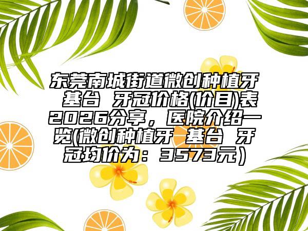 东莞南城街道微创种植牙 基台 牙冠价格(价目)表2026分享，医院介绍一览(微创种植牙 基台 牙冠均价为：3573元）
