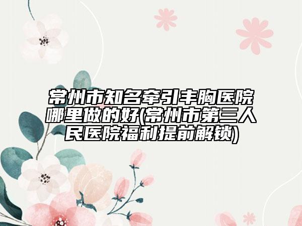 常州市知名牵引丰胸医院哪里做的好(常州市第三人民医院福利提前解锁)