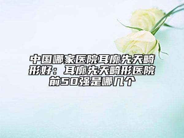 中国哪家医院耳廓先天畸形好：耳廓先天畸形医院前50强是哪几个