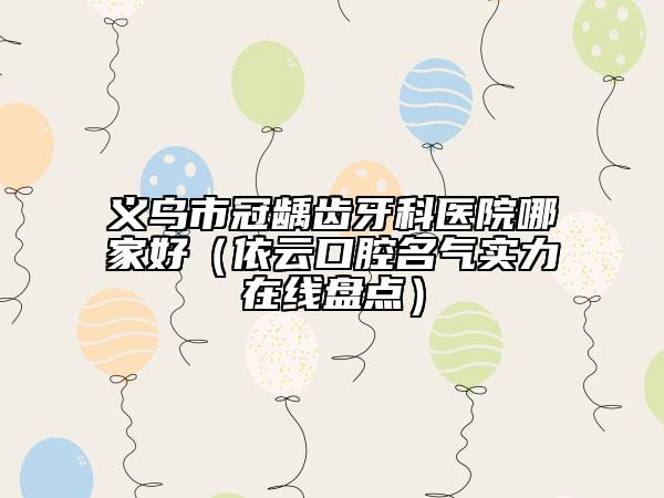 义乌市冠龋齿牙科医院哪家好（依云口腔名气实力在线盘点）