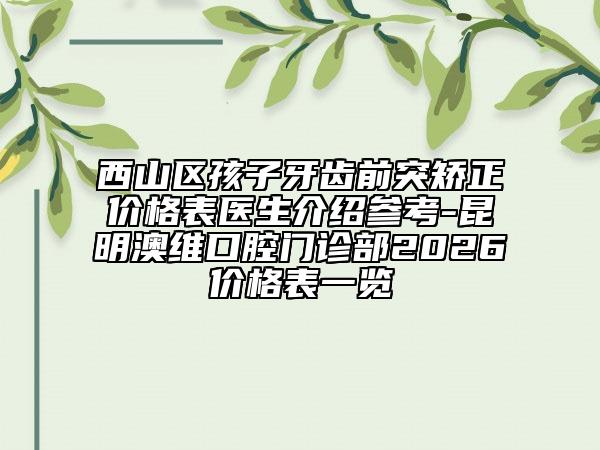 西山区孩子牙齿前突矫正价格表医生介绍参考-昆明澳维口腔门诊部2026价格表一览