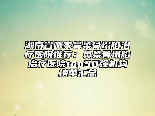 湖南省哪家鼻梁骨塌陷治疗医院推荐：鼻梁骨塌陷治疗医院top30强机构榜单汇总
