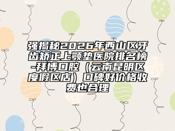 强揭秘2026年西山区牙齿矫正上颚垫医院排名榜-拜博口腔（云南昆明区度假区店）口碑好价格收费也合理