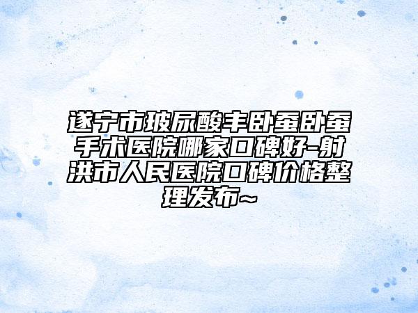 遂宁市玻尿酸丰卧蚕卧蚕手术医院哪家口碑好-射洪市人民医院口碑价格整理发布~