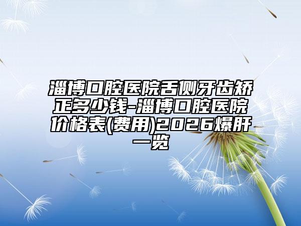 淄博口腔医院舌侧牙齿矫正多少钱-淄博口腔医院价格表(费用)2026爆肝一览