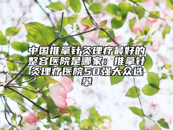 中国推拿针灸理疗最好的整容医院是哪家：推拿针灸理疗医院50强大众选举