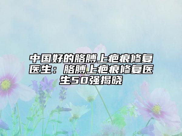 中国好的胳膊上疤痕修复医生：胳膊上疤痕修复医生50强揭晓