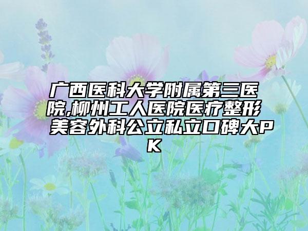 广西医科大学附属第三医院,柳州工人医院医疗整形美容外科公立私立口碑大PK