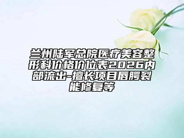 兰州陆军总院医疗美容整形科价格价位表2026内部流出-擅长项目唇腭裂能修复等