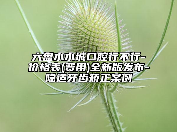 六盘水水城口腔行不行-价格表(费用)全新版发布-隐适牙齿矫正案例