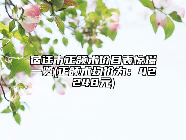 宿迁市正颌术价目表惊爆一览(正颌术均价为：42248元)