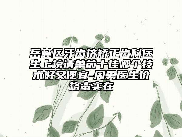岳麓区牙齿挤矫正齿科医生上榜清单前十佳哪个技术好又便宜-周勇医生价格蛮实在