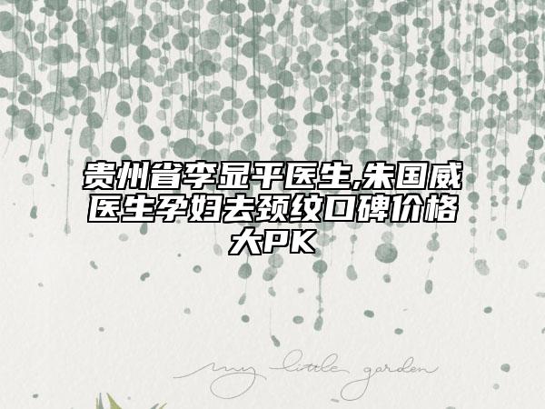 贵州省李显平医生,朱国威医生孕妇去颈纹口碑价格大PK