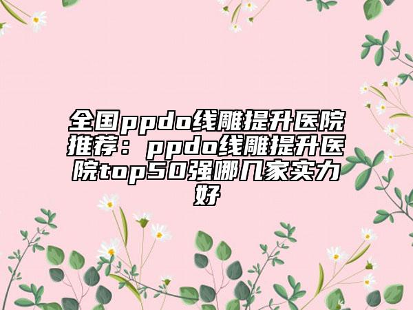 全国ppdo线雕提升医院推荐：ppdo线雕提升医院top50强哪几家实力好
