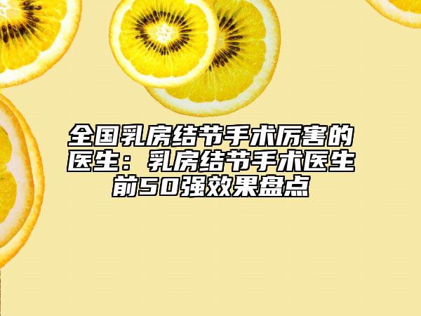 全国乳房结节手术厉害的医生：乳房结节手术医生前50强效果盘点