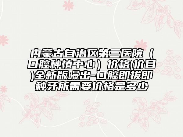 内蒙古自治区第三医院（口腔种植中心）价格(价目)全新版曝出-口腔即拔即种牙所需要价格是多少