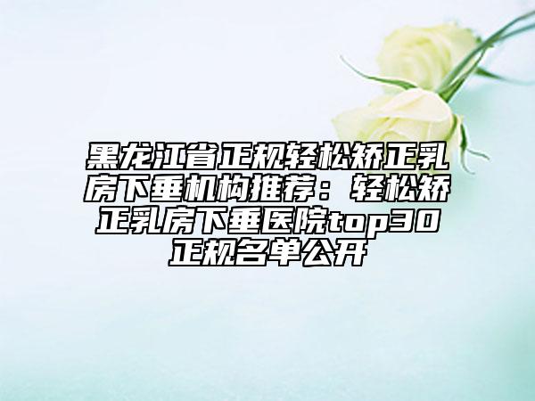 黑龙江省正规轻松矫正乳房下垂机构推荐：轻松矫正乳房下垂医院top30正规名单公开
