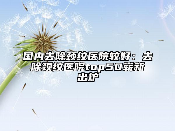 国内去除颈纹医院较好：去除颈纹医院top50崭新出炉
