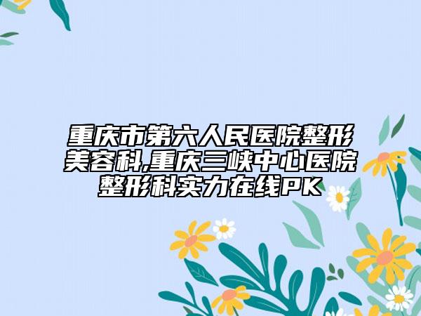 重庆市第六人民医院整形美容科,重庆三峡中心医院整形科实力在线PK