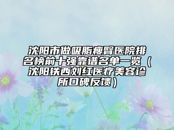 沈阳市做吸脂瘦臀医院排名榜前十强靠谱名单一览（沈阳铁西刘红医疗美容诊所口碑反馈）