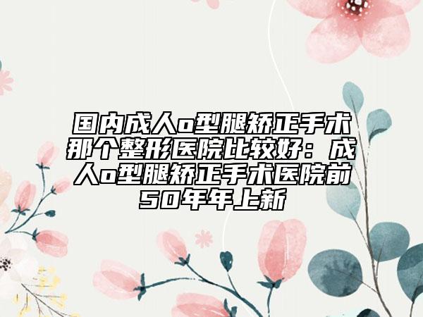 国内成人o型腿矫正手术那个整形医院比较好：成人o型腿矫正手术医院前50年年上新