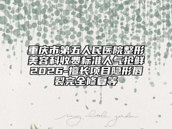 重庆市第五人民医院整形美容科收费标准人气抢鲜2026-擅长项目隐形唇裂完全修复等