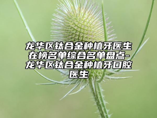 龙华区钛合金种植牙医生在榜名单综合名单盘点-龙华区钛合金种植牙口腔医生