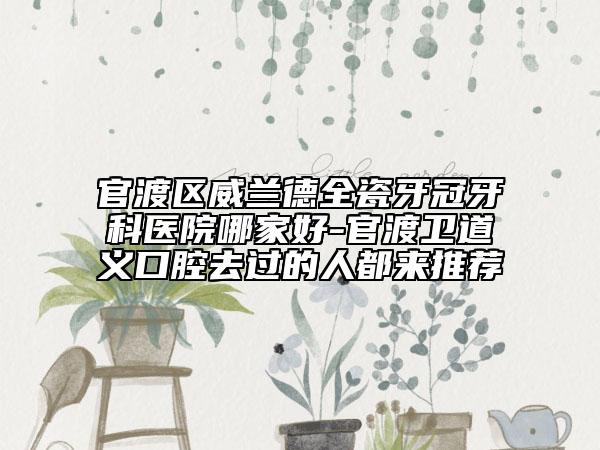 官渡区威兰德全瓷牙冠牙科医院哪家好-官渡卫道义口腔去过的人都来推荐