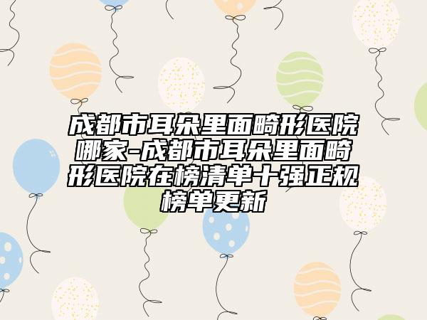 成都市耳朵里面畸形医院哪家-成都市耳朵里面畸形医院在榜清单十强正规榜单更新