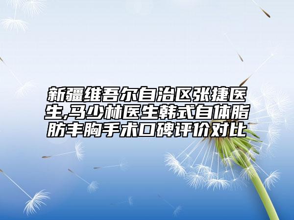 新疆维吾尔自治区张捷医生,马少林医生韩式自体脂肪丰胸手术口碑评价对比