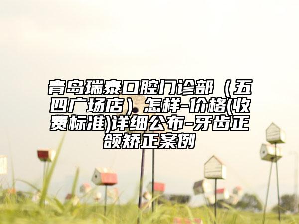 青岛瑞泰口腔门诊部（五四广场店）怎样-价格(收费标准)详细公布-牙齿正颌矫正案例