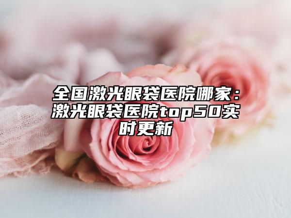 全国激光眼袋医院哪家：激光眼袋医院top50实时更新