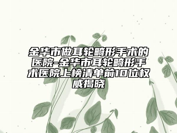 金华市做耳轮畸形手术的医院-金华市耳轮畸形手术医院上榜清单前10位权威揭晓