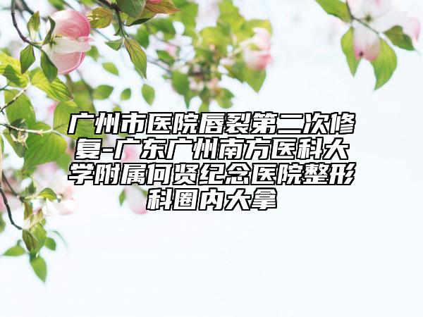 广州市医院唇裂第二次修复-广东广州南方医科大学附属何贤纪念医院整形科圈内大拿