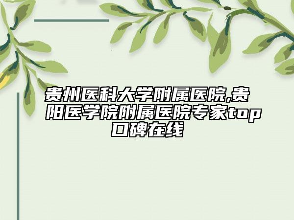 贵州医科大学附属医院,贵阳医学院附属医院专家top口碑在线