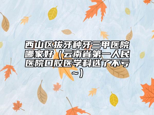 西山区拔牙种牙三甲医院哪家好（云南省第一人民医院口腔医学科选了不亏~）