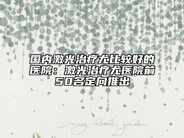 国内激光治疗尤比较好的医院:激光治疗尤医院前50名定向推出