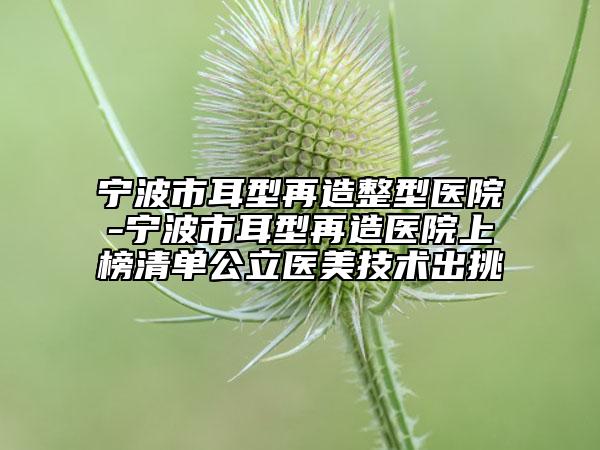 宁波市耳型再造整型医院-宁波市耳型再造医院上榜清单公立医美技术出挑