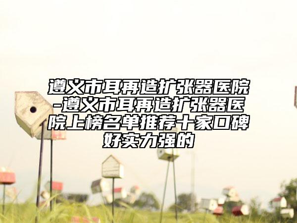 遵义市耳再造扩张器医院-遵义市耳再造扩张器医院上榜名单推荐十家口碑好实力强的