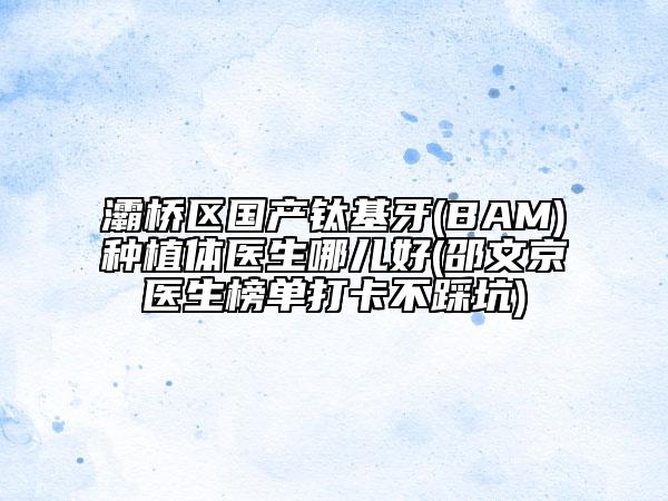 灞桥区国产钛基牙(BAM)种植体医生哪儿好(邵文京医生榜单打卡不踩坑)