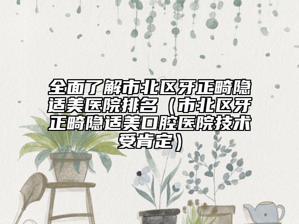 全面了解市北区牙正畸隐适美医院排名（市北区牙正畸隐适美口腔医院技术受肯定）