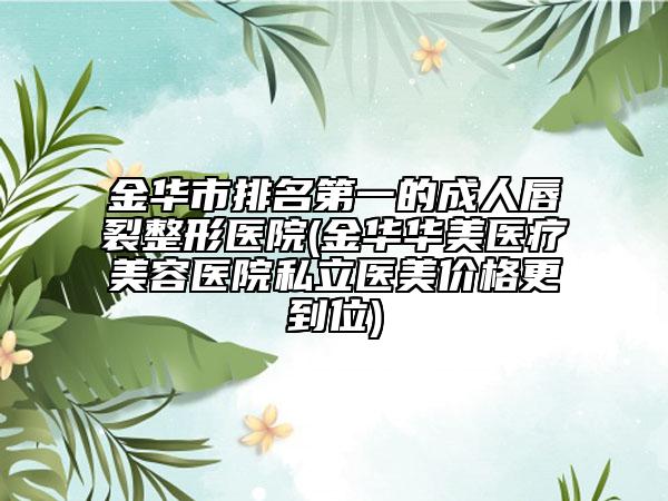 金华市排名第一的成人唇裂整形医院(金华华美医疗美容医院私立医美价格更到位)