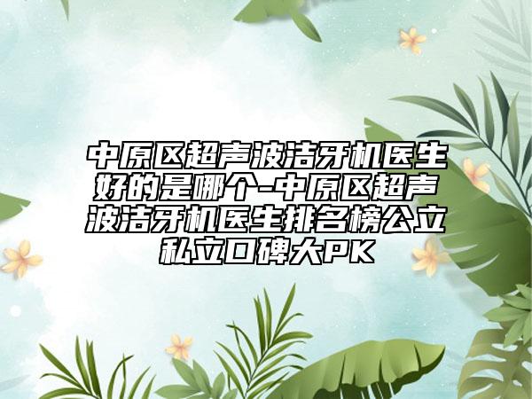 中原区超声波洁牙机医生好的是哪个-中原区超声波洁牙机医生排名榜公立私立口碑大PK