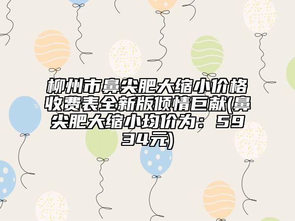 柳州市鼻尖肥大缩小价格收费表全新版倾情巨献(鼻尖肥大缩小均价为：5934元)