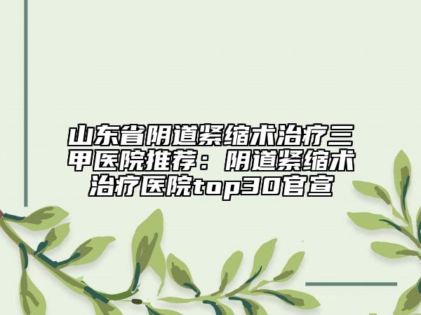 山东省阴道紧缩术治疗三甲医院推荐：阴道紧缩术治疗医院top30官宣