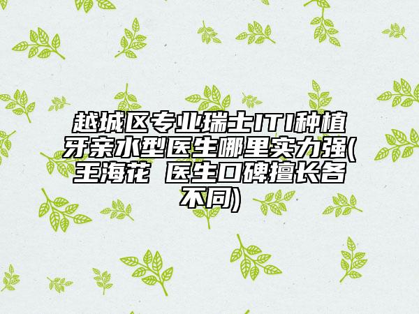 越城区专业瑞士ITI种植牙亲水型医生哪里实力强(王海花‌医生口碑擅长各不同)