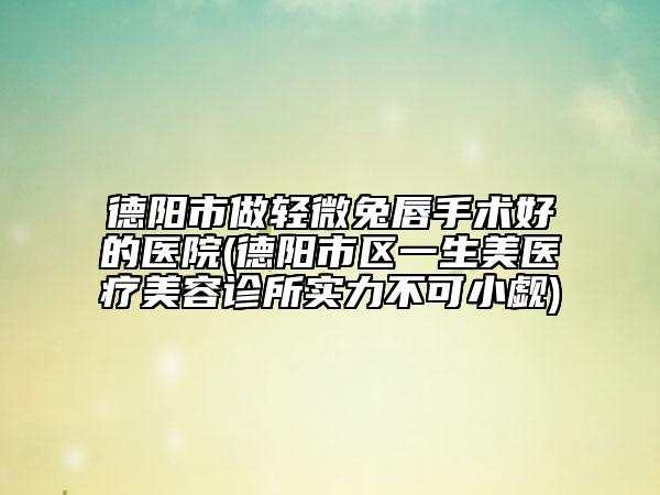德阳市做轻微兔唇手术好的医院(德阳市区一生美医疗美容诊所实力不可小觑)
