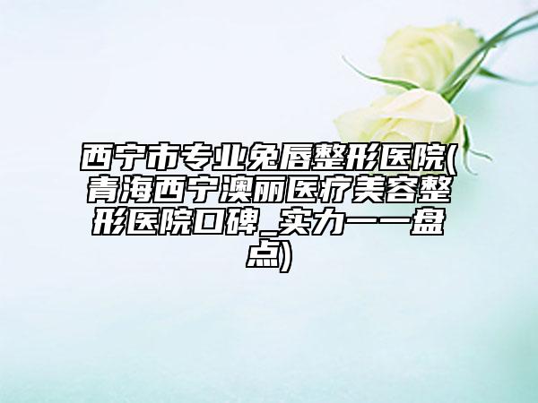 西宁市专业兔唇整形医院(青海西宁澳丽医疗美容整形医院口碑_实力一一盘点)