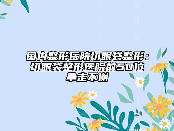 国内整形医院切眼袋整形：切眼袋整形医院前50位拿走不谢