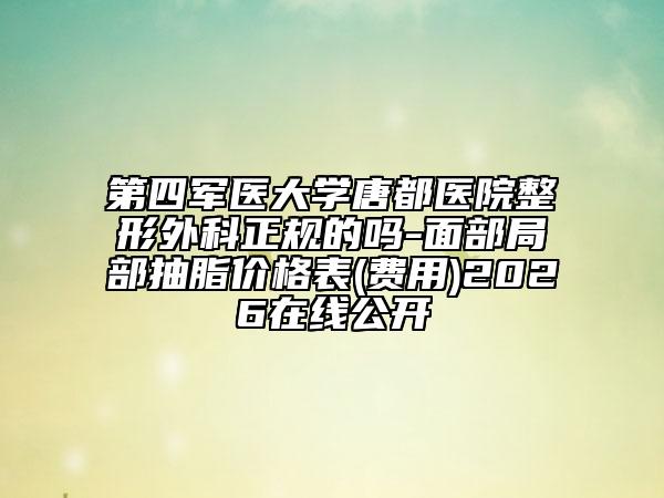 第四军医大学唐都医院整形外科正规的吗-面部局部抽脂价格表(费用)2026在线公开